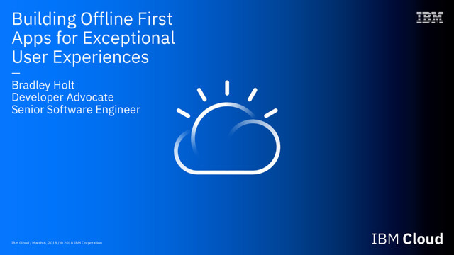 IBM Cloud / March 6, 2018 / © 2018 IBM Corporation
Building Offline First
Apps for Exceptional
User Experiences
—
Bradley Holt
Developer Advocate
Senior Software Engineer
