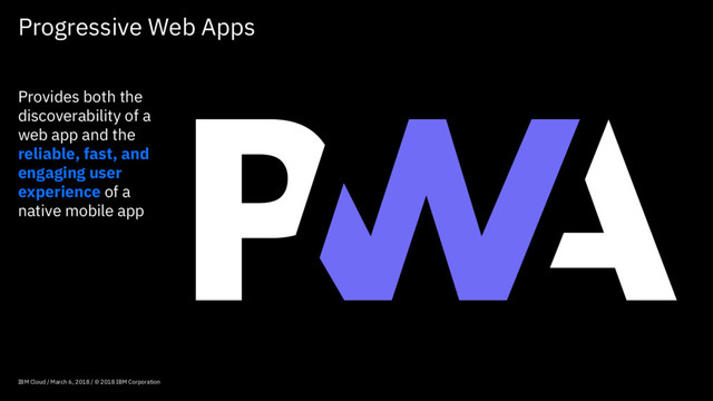 Progressive Web Apps
IBM Cloud / March 6, 2018 / © 2018 IBM Corporation
Provides both the
discoverability of a
web app and the
reliable, fast, and
engaging user
experience of a
native mobile app
