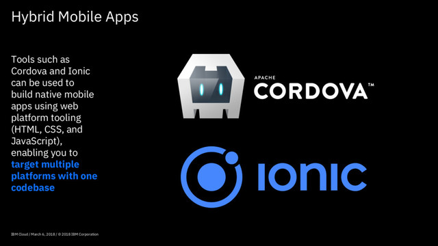 Hybrid Mobile Apps
IBM Cloud / March 6, 2018 / © 2018 IBM Corporation
Tools such as
Cordova and Ionic
can be used to
build native mobile
apps using web
platform tooling
(HTML, CSS, and
JavaScript),
enabling you to
target multiple
platforms with one
codebase
