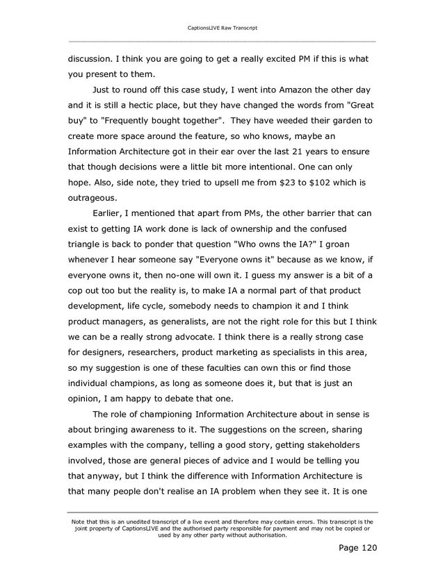 CaptionsLIVE Raw Transcript
_____________________________________________________________________________________________________
Note that this is an unedited transcript of a live event and therefore may contain errors. This transcript is the
joint property of CaptionsLIVE and the authorised party responsible for payment and may not be copied or
used by any other party without authorisation.
Page 120
discussion. I think you are going to get a really excited PM if this is what
you present to them.
Just to round off this case study, I went into Amazon the other day
and it is still a hectic place, but they have changed the words from "Great
buy" to "Frequently bought together". They have weeded their garden to
create more space around the feature, so who knows, maybe an
Information Architecture got in their ear over the last 21 years to ensure
that though decisions were a little bit more intentional. One can only
hope. Also, side note, they tried to upsell me from $23 to $102 which is
outrageous.
Earlier, I mentioned that apart from PMs, the other barrier that can
exist to getting IA work done is lack of ownership and the confused
triangle is back to ponder that question "Who owns the IA?" I groan
whenever I hear someone say "Everyone owns it" because as we know, if
everyone owns it, then no-one will own it. I guess my answer is a bit of a
cop out too but the reality is, to make IA a normal part of that product
development, life cycle, somebody needs to champion it and I think
product managers, as generalists, are not the right role for this but I think
we can be a really strong advocate. I think there is a really strong case
for designers, researchers, product marketing as specialists in this area,
so my suggestion is one of these faculties can own this or find those
individual champions, as long as someone does it, but that is just an
opinion, I am happy to debate that one.
The role of championing Information Architecture about in sense is
about bringing awareness to it. The suggestions on the screen, sharing
examples with the company, telling a good story, getting stakeholders
involved, those are general pieces of advice and I would be telling you
that anyway, but I think the difference with Information Architecture is
that many people don't realise an IA problem when they see it. It is one
