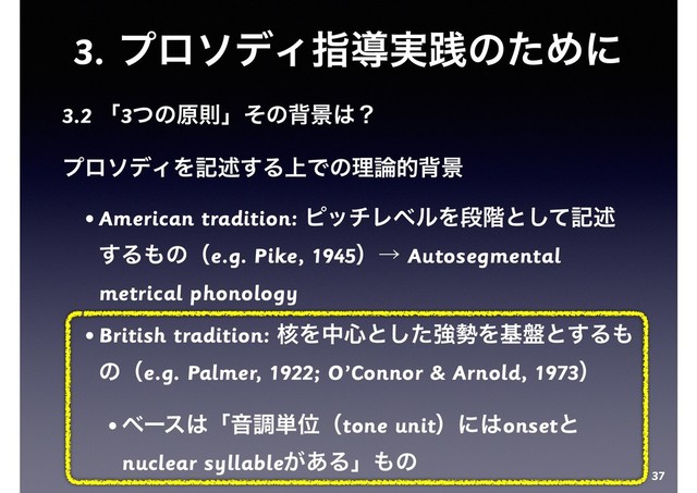 3. ϓϩισΟࢦಋ࣮ફͷͨΊʹ
3.2 ʮ3ͭͷݪଇʯͦͷഎܠ͸ʁ
ϓϩισΟΛهड़͢Δ্Ͱͷཧ࿦తഎܠ
• American tradition: ϐονϨϕϧΛஈ֊ͱͯ͠هड़
͢Δ΋ͷʢe.g. Pike, 1945ʣˠ Autosegmental
metrical phonology
• British tradition: ֩Λத৺ͱͨ͠ڧ੎Λج൫ͱ͢Δ΋
ͷʢe.g. Palmer, 1922; O’Connor & Arnold, 1973ʣ
• ϕʔε͸ʮԻௐ୯Ґʢtone unitʣʹ͸onsetͱ
nuclear syllable͕͋Δʯ΋ͷ
37
