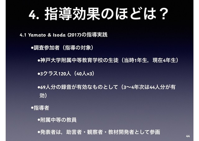4. ࢦಋޮՌͷ΄Ͳ͸ʁ
4.1 Yamato & Isoda (2017)ͷࢦಋ࣮ફ
•ௐࠪࢀՃऀʢࢦಋͷର৅ʣ
•ਆށେֶෟଐத౳ڭҭֶߍͷੜెʢ౰࣌1೥ੜɼݱࡏ4೥ੜʣ
•3Ϋϥε120ਓʢ40ਓ×3ʣ
•69ਓ෼ͷ࿥Ի͕༗ޮͳ΋ͷͱͯ͠ʢ3ʙ4೥࣍͸44ਓ෼͕༗
ޮʣ
•ࢦಋऀ
•ෟଐத౳ͷڭһ
•ൃදऀ͸ɼॿݴऀɾ؍࡯ऀɾڭࡐ։ൃऀͱͯ͠ࢀը
44
