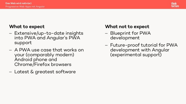What not to expect
- Blueprint for PWA
development
- Future-proof tutorial for PWA
development with Angular
(experimental support)
What to expect
- Extensive/up-to-date insights
into PWA and Angular’s PWA
support
- A PWA use case that works on
your (comparably modern)
Android phone and
Chrome/Firefox browsers
- Latest & greatest software
Progressive Web Apps mit Angular
Das Web wird nativ(er)
