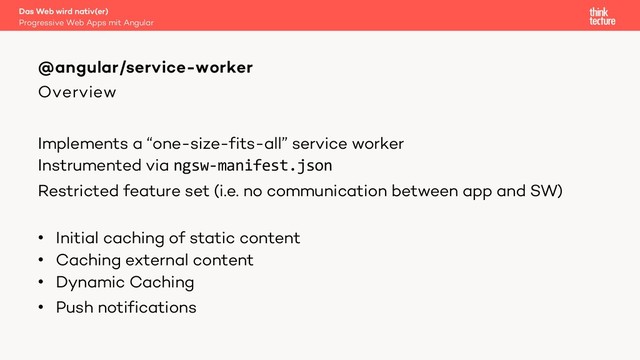 Overview
Implements a “one-size-fits-all” service worker
Instrumented via ngsw-manifest.json
Restricted feature set (i.e. no communication between app and SW)
• Initial caching of static content
• Caching external content
• Dynamic Caching
• Push notifications
@angular/service-worker
Progressive Web Apps mit Angular
Das Web wird nativ(er)
