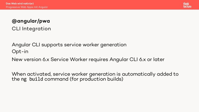 CLI Integration
Angular CLI supports service worker generation
Opt-in
New version 6.x Service Worker requires Angular CLI 6.x or later
When activated, service worker generation is automatically added to
the ng build command (for production builds)
@angular/pwa
Progressive Web Apps mit Angular
Das Web wird nativ(er)

