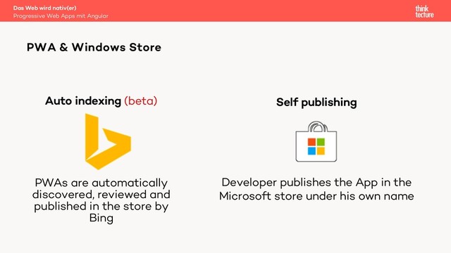 Self publishing
Developer publishes the App in the
Microsoft store under his own name
Auto indexing (beta)
PWAs are automatically
discovered, reviewed and
published in the store by
Bing
PWA & Windows Store
Progressive Web Apps mit Angular
Das Web wird nativ(er)
