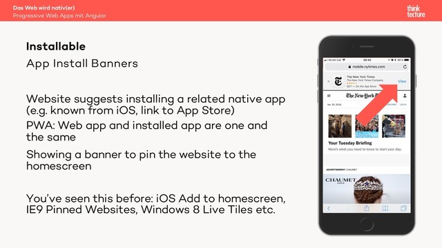 App Install Banners
Website suggests installing a related native app
(e.g. known from iOS, link to App Store)
PWA: Web app and installed app are one and
the same
Showing a banner to pin the website to the
homescreen
You’ve seen this before: iOS Add to homescreen,
IE9 Pinned Websites, Windows 8 Live Tiles etc.
Das Web wird nativ(er)
Progressive Web Apps mit Angular
Installable
