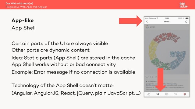 App Shell
Certain parts of the UI are always visible
Other parts are dynamic content
Idea: Static parts (App Shell) are stored in the cache
App Shell works without or bad connectivity
Example: Error message if no connection is available
Technology of the App Shell doesn’t matter
(Angular, AngularJS, React, jQuery, plain JavaScript, …)
Das Web wird nativ(er)
Progressive Web Apps mit Angular
App-like
