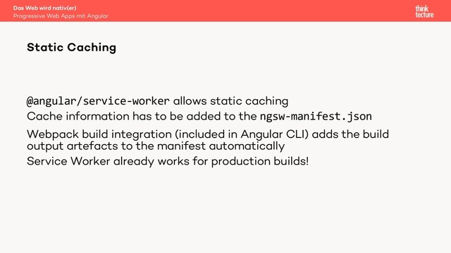 @angular/service-worker allows static caching
Cache information has to be added to the ngsw-manifest.json
Webpack build integration (included in Angular CLI) adds the build
output artefacts to the manifest automatically
Service Worker already works for production builds!
Das Web wird nativ(er)
Progressive Web Apps mit Angular
Static Caching
