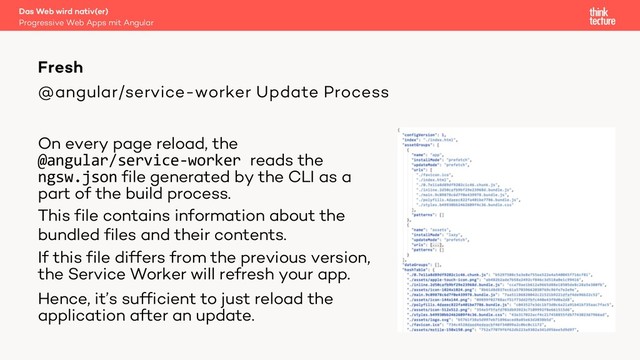 @angular/service-worker Update Process
On every page reload, the
@angular/service-worker reads the
ngsw.json file generated by the CLI as a
part of the build process.
This file contains information about the
bundled files and their contents.
If this file differs from the previous version,
the Service Worker will refresh your app.
Hence, it’s sufficient to just reload the
application after an update.
Das Web wird nativ(er)
Progressive Web Apps mit Angular
Fresh
