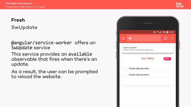 SwUpdate
@angular/service-worker offers an
SwUpdate service
This service provides an available
observable that fires when there’s an
update.
As a result, the user can be prompted
to reload the website.
Das Web wird nativ(er)
Progressive Web Apps mit Angular
Fresh
