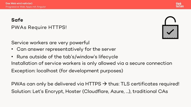 PWAs Require HTTPS!
Service workers are very powerful
• Can answer representatively for the server
• Runs outside of the tab’s/window’s lifecycle
Installation of service workers is only allowed via a secure connection
Exception: localhost (for development purposes)
PWAs can only be delivered via HTTPS à thus: TLS certificates required!
Solution: Let’s Encrypt, Hoster (Cloudflare, Azure, …), traditional CAs
Safe
Progressive Web Apps mit Angular
Das Web wird nativ(er)

