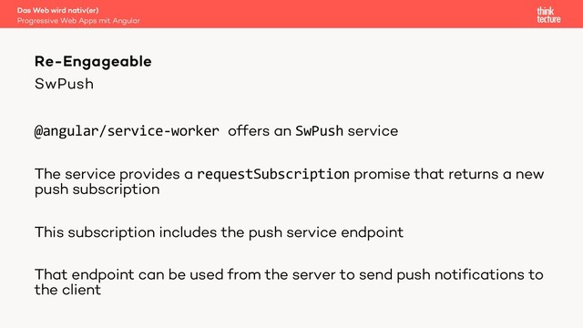 SwPush
@angular/service-worker offers an SwPush service
The service provides a requestSubscription promise that returns a new
push subscription
This subscription includes the push service endpoint
That endpoint can be used from the server to send push notifications to
the client
Das Web wird nativ(er)
Progressive Web Apps mit Angular
Re-Engageable
