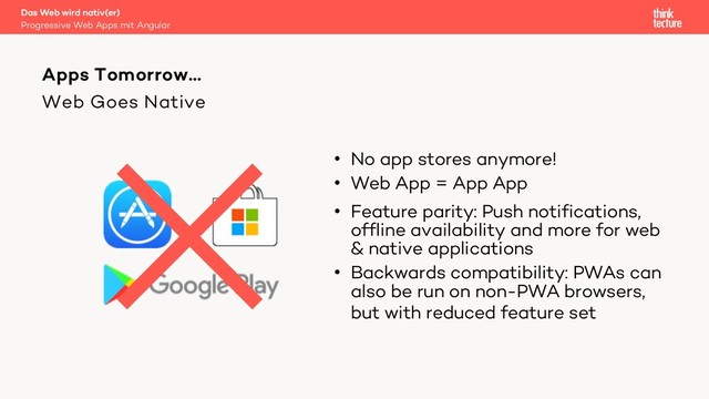 Web Goes Native
• No app stores anymore!
• Web App = App App
• Feature parity: Push notifications,
offline availability and more for web
& native applications
• Backwards compatibility: PWAs can
also be run on non-PWA browsers,
but with reduced feature set
Apps Tomorrow…
Progressive Web Apps mit Angular
Das Web wird nativ(er)
