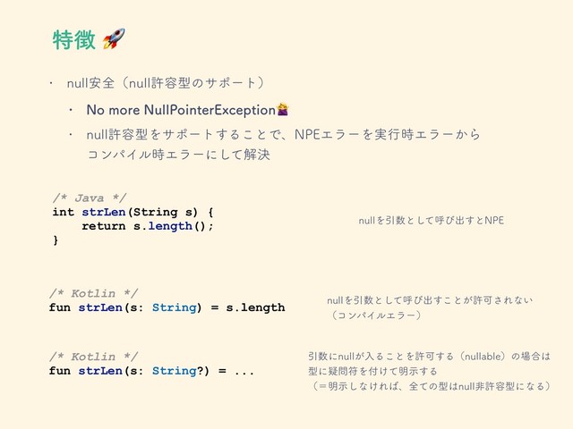 w OVMM҆શʢOVMMڐ༰ܕͷαϙʔτʣ
w /PNPSF/VMM1PJOUFS&YDFQUJPO
w OVMMڐ༰ܕΛαϙʔτ͢Δ͜ͱͰɺ/1&ΤϥʔΛ࣮ߦ࣌Τϥʔ͔Βɹɹɹ
ίϯύΠϧ࣌Τϥʔʹͯ͠ղܾ
/* Java */
int strLen(String s) {
return s.length();
}
/* Kotlin */
fun strLen(s: String) = s.length
OVMMΛҾ਺ͱͯ͠ݺͼग़͢ͱ/1&
OVMMΛҾ਺ͱͯ͠ݺͼग़͢͜ͱ͕ڐՄ͞Εͳ͍
ʢίϯύΠϧΤϥʔʣ
/* Kotlin */
fun strLen(s: String?) = ...
Ҿ਺ʹOVMM͕ೖΔ͜ͱΛڐՄ͢ΔʢOVMMBCMFʣͷ৔߹͸
ܕʹٙ໰ූΛ෇͚ͯ໌ࣔ͢Δ
ʢʹ໌ࣔ͠ͳ͚Ε͹ɺશͯͷܕ͸OVMMඇڐ༰ܕʹͳΔʣ
ಛ௃
