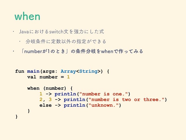 XIFO
w +BWBʹ͓͚ΔTXJUDIจΛڧྗʹͨࣜ͠
w ෼ذ৚݅ʹఆ਺Ҏ֎ͷࢦఆ͕Ͱ͖Δ
w ʮOVNCFS͕ͷͱ͖ʯͷ৚݅෼ذΛXIFOͰ࡞ͬͯΈΔ
fun main(args: Array) {
val number = 1
when (number) {
1 -> println("number is one.")
2, 3 -> println("number is two or three.")
else -> println("unknown.")
}
}
