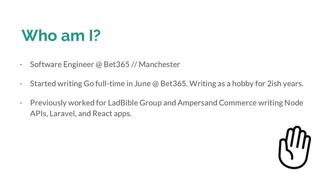 Who am I?
- Software Engineer @ Bet365 // Manchester
- Started writing Go full-time in June @ Bet365. Writing as a hobby for 2ish years.
- Previously worked for LadBible Group and Ampersand Commerce writing Node
APIs, Laravel, and React apps.
