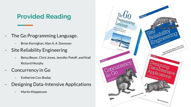 Provided Reading
- The Go Programming Language.
- Brian Kernighan, Alan A. A. Donovan
- Site Reliability Engineering
- Betsy Beyer, Chris Jones, Jennifer Petoff, and Niall
Richard Murphy
- Concurrency in Go
- Katherine Cox-Buday
- Designing Data-Intensive Applications
- Martin Kleppmann
