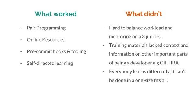 What worked
- Pair Programming
- Online Resources
- Pre-commit hooks & tooling
- Self-directed learning
- Hard to balance workload and
mentoring on a 3 juniors.
- Training materials lacked context and
information on other important parts
of being a developer e.g Git, JIRA
- Everybody learns differently, it can’t
be done in a one-size fits all.
What didn’t

