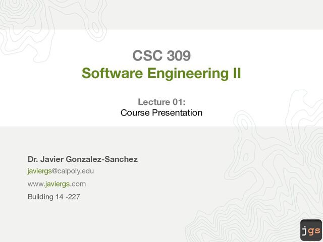 jgs
CSC 309
Software Engineering II
Lecture 01:
Course Presentation
Dr. Javier Gonzalez-Sanchez
javiergs@calpoly.edu
www.javiergs.com
Building 14 -227
Office Hours: By appointment
