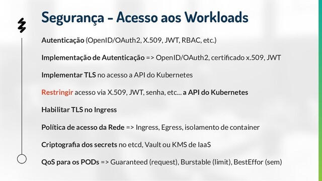 Autenticação (OpenID/OAuth2, X.509, JWT, RBAC, etc.)
Implementação de Autenticação => OpenID/OAuth2, certiﬁcado x.509, JWT
Implementar TLS no acesso a API do Kubernetes
Restringir acesso via X.509, JWT, senha, etc... a API do Kubernetes
Habilitar TLS no Ingress
Política de acesso da Rede => Ingress, Egress, isolamento de container
Criptograﬁa dos secrets no etcd, Vault ou KMS de IaaS
QoS para os PODs => Guaranteed (request), Burstable (limit), BestEffor (sem)
Segurança - Acesso aos Workloads
