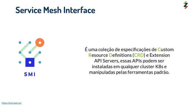 Service Mesh Interface
É uma coleção de especiﬁcações de Custom
Resource Deﬁnitions (CRD) e Extension
API Servers, essas APIs podem ser
instaladas em qualquer cluster K8s e
manipuladas pelas ferramentas padrão.
https://smi-spec.io/
