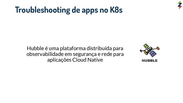 Hubble é uma plataforma distribuída para
observabilidade em segurança e rede para
aplicações Cloud Native
Troubleshooting de apps no K8s
