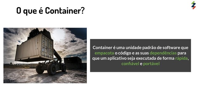 Container é uma unidade padrão de software que
empacota o código e as suas dependências para
que um aplicativo seja executada de forma rápida,
conﬁável e portável
O que é Container?
