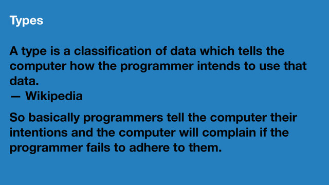 Types
A type is a classiﬁcation of data which tells the
computer how the programmer intends to use that
data.
— Wikipedia
So basically programmers tell the computer their
intentions and the computer will complain if the
programmer fails to adhere to them.
