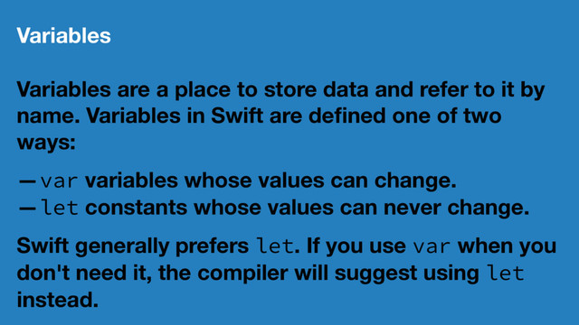 Variables
Variables are a place to store data and refer to it by
name. Variables in Swift are deﬁned one of two
ways:
—var variables whose values can change.
—let constants whose values can never change.
Swift generally prefers let. If you use var when you
don't need it, the compiler will suggest using let
instead.
