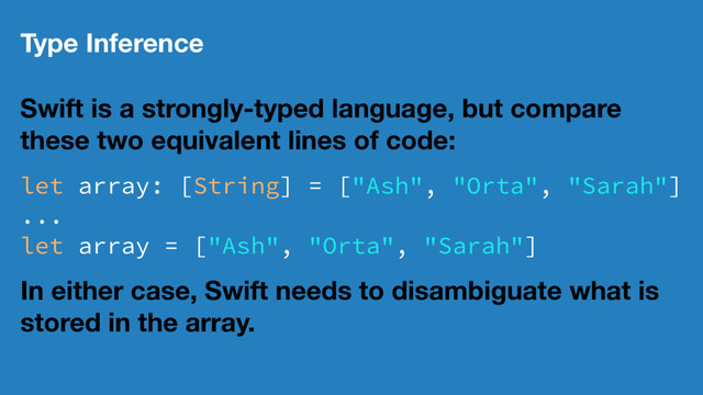 Type Inference
Swift is a strongly-typed language, but compare
these two equivalent lines of code:
let array: [String] = ["Ash", "Orta", "Sarah"]
...
let array = ["Ash", "Orta", "Sarah"]
In either case, Swift needs to disambiguate what is
stored in the array.
