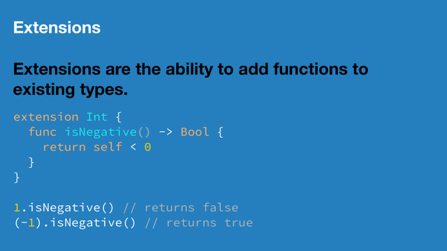 Extensions
Extensions are the ability to add functions to
existing types.
extension Int {
func isNegative() -> Bool {
return self < 0
}
}
1.isNegative() // returns false
(-1).isNegative() // returns true
