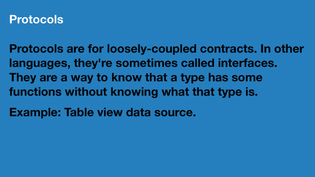 Protocols
Protocols are for loosely-coupled contracts. In other
languages, they're sometimes called interfaces.
They are a way to know that a type has some
functions without knowing what that type is.
Example: Table view data source.
