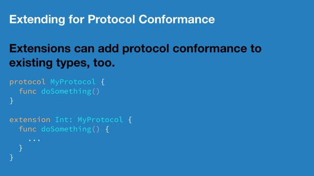 Extending for Protocol Conformance
Extensions can add protocol conformance to
existing types, too.
protocol MyProtocol {
func doSomething()
}
extension Int: MyProtocol {
func doSomething() {
...
}
}
