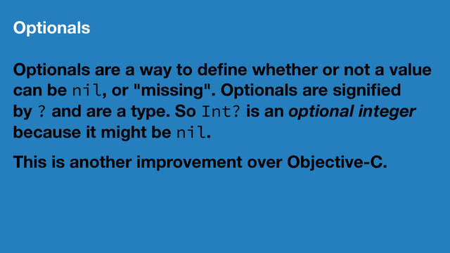 Optionals
Optionals are a way to deﬁne whether or not a value
can be nil, or "missing". Optionals are signiﬁed
by ? and are a type. So Int? is an optional integer
because it might be nil.
This is another improvement over Objective-C.
