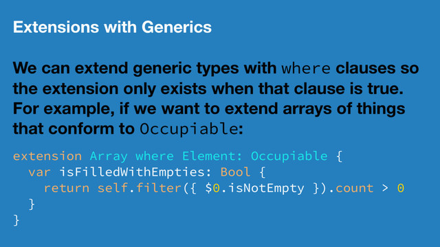 Extensions with Generics
We can extend generic types with where clauses so
the extension only exists when that clause is true.
For example, if we want to extend arrays of things
that conform to Occupiable:
extension Array where Element: Occupiable {
var isFilledWithEmpties: Bool {
return self.filter({ $0.isNotEmpty }).count > 0
}
}
