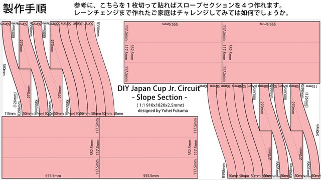 DIY Japan Cup Jr. Circuit
- Slope Section -
( 1:1 910x1820x2.5mmt)
designed by Yohei Fukuma
555.5mm
352.5mm
117.5mm
117.5mm 117.5mm
555.5mm
352.5mm
117.5mm
117.5mm 117.5mm
R803mm
(126mm)
R398mm
270mm
115mm
540mm
R398mm
R803mm
270mm
50mm
(47mm)
50mm
540mm
R398mm
R803mm
270mm
R803mm
270mm
50mm 50mm 50mm 50mm
50mm
(47mm)
50mm
50mm 50mm 50mm 50mm
R398mm
555.5mm
352.5mm
117.5mm
117.5mm 117.5mm
555.5mm
352.5mm
117.5mm
117.5mm 117.5mm
50mm (47mm) 50mm50mm (47mm) 50mm
R803mm
(126mm)
R398mm
270mm
115mm
540mm
R398mm
R803mm
270mm
50mm
(47mm)
50mm
540mm
R398mm
R803mm
270mm
R803mm
270mm
50mm 50mm 50mm 50mm
50mm
(47mm)
50mm
50mm 50mm 50mm 50mm
R398mm
50mm (47mm) 50mm50mm (47mm) 50mm
製作手順 参考に、こちらを１枚切って貼ればスロープセクションを４つ作れます。
レーンチェンジまで作れたご家庭はチャレンジしてみては如何でしょうか。
