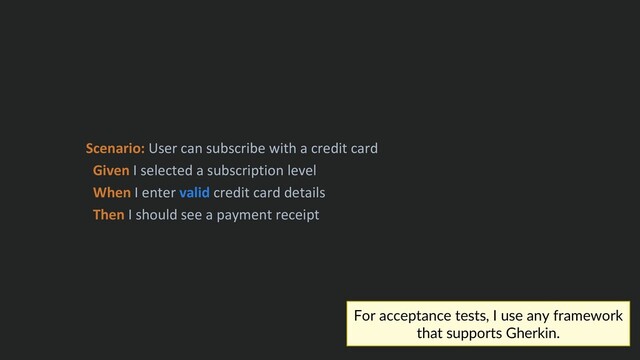 Scenario: User can subscribe with a credit card
Given I selected a subscription level
When I enter valid credit card details
Then I should see a payment receipt
For acceptance tests, I use any framework
that supports Gherkin.
