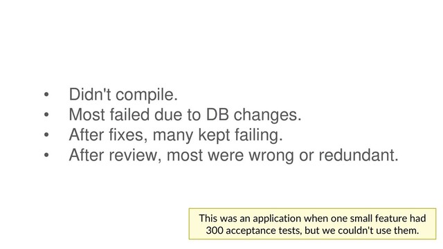 • Didn't compile.
• Most failed due to DB changes.
• After fixes, many kept failing.
• After review, most were wrong or redundant.
This was an application when one small feature had
300 acceptance tests, but we couldn't use them.
