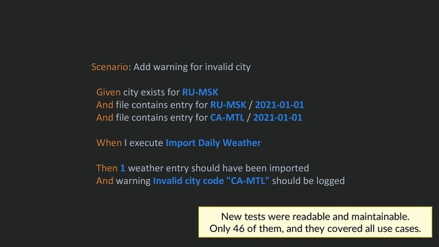 Scenario: Add warning for invalid city
Given city exists for RU-MSK
And file contains entry for RU-MSK / 2021-01-01
And file contains entry for CA-MTL / 2021-01-01
When I execute Import Daily Weather
Then 1 weather entry should have been imported
And warning Invalid city code "CA-MTL" should be logged
New tests were readable and maintainable.
Only 46 of them, and they covered all use cases.
