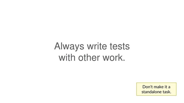 Always write tests
with other work.
Don't make it a
standalone task.
