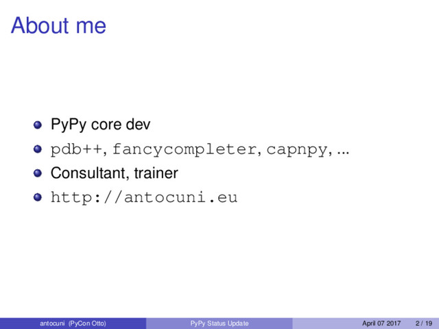 About me
PyPy core dev
pdb++, fancycompleter, capnpy, ...
Consultant, trainer
http://antocuni.eu
antocuni (PyCon Otto) PyPy Status Update April 07 2017 2 / 19
