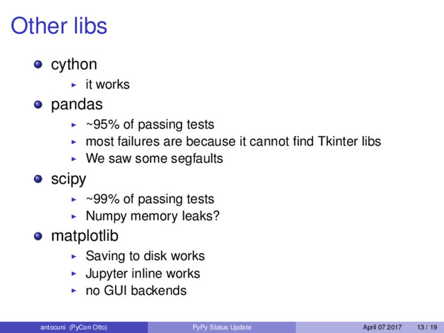 Other libs
cython
it works
pandas
~95% of passing tests
most failures are because it cannot ﬁnd Tkinter libs
We saw some segfaults
scipy
~99% of passing tests
Numpy memory leaks?
matplotlib
Saving to disk works
Jupyter inline works
no GUI backends
antocuni (PyCon Otto) PyPy Status Update April 07 2017 13 / 19
