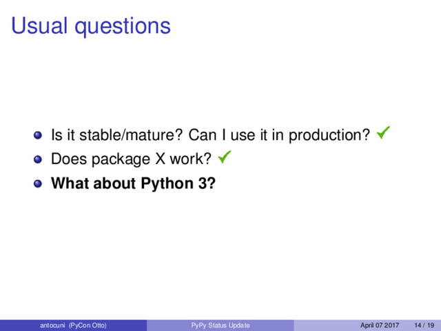 Usual questions
Is it stable/mature? Can I use it in production?
Does package X work?
What about Python 3?
antocuni (PyCon Otto) PyPy Status Update April 07 2017 14 / 19
