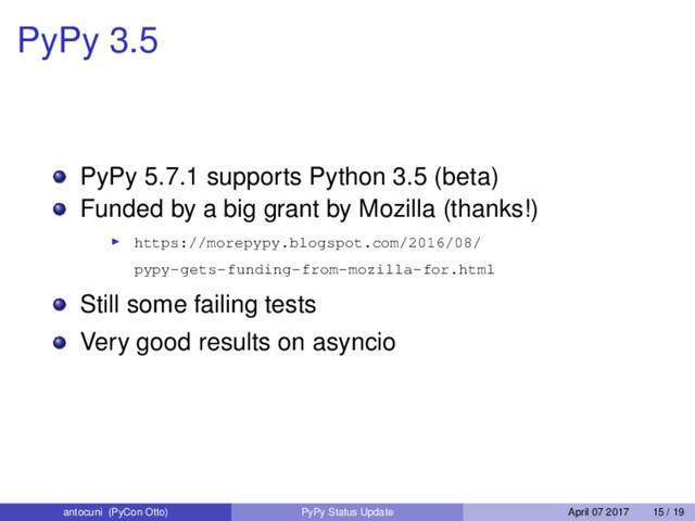 PyPy 3.5
PyPy 5.7.1 supports Python 3.5 (beta)
Funded by a big grant by Mozilla (thanks!)
https://morepypy.blogspot.com/2016/08/
pypy-gets-funding-from-mozilla-for.html
Still some failing tests
Very good results on asyncio
antocuni (PyCon Otto) PyPy Status Update April 07 2017 15 / 19
