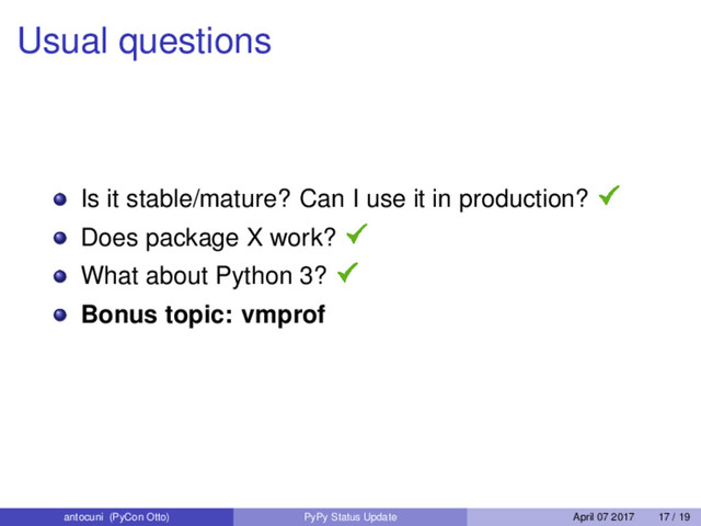 Usual questions
Is it stable/mature? Can I use it in production?
Does package X work?
What about Python 3?
Bonus topic: vmprof
antocuni (PyCon Otto) PyPy Status Update April 07 2017 17 / 19
