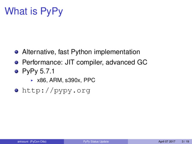 What is PyPy
Alternative, fast Python implementation
Performance: JIT compiler, advanced GC
PyPy 5.7.1
x86, ARM, s390x, PPC
http://pypy.org
antocuni (PyCon Otto) PyPy Status Update April 07 2017 3 / 19
