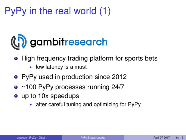 PyPy in the real world (1)
High frequency trading platform for sports bets
low latency is a must
PyPy used in production since 2012
~100 PyPy processes running 24/7
up to 10x speedups
after careful tuning and optimizing for PyPy
antocuni (PyCon Otto) PyPy Status Update April 07 2017 6 / 19
