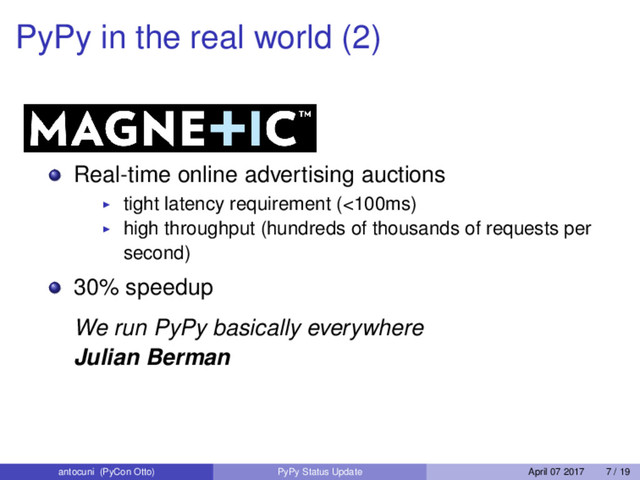 PyPy in the real world (2)
Real-time online advertising auctions
tight latency requirement (<100ms)
high throughput (hundreds of thousands of requests per
second)
30% speedup
We run PyPy basically everywhere
Julian Berman
antocuni (PyCon Otto) PyPy Status Update April 07 2017 7 / 19
