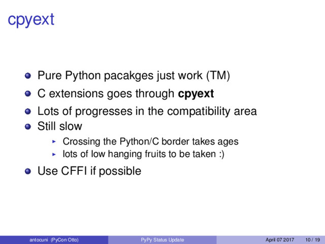 cpyext
Pure Python pacakges just work (TM)
C extensions goes through cpyext
Lots of progresses in the compatibility area
Still slow
Crossing the Python/C border takes ages
lots of low hanging fruits to be taken :)
Use CFFI if possible
antocuni (PyCon Otto) PyPy Status Update April 07 2017 10 / 19

